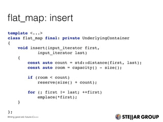 template <...>
class flat_map final: private UnderlyingContainer
{
void insert(input_iterator first,
input_iterator last)
{
const auto count = std::distance(first, last);
const auto room = capacity() - size();
if (room < count)
reserve(size() + count);
for (; first != last; ++first)
emplace(*first);
}
};
ﬂat_map: insert
Writing good std::future<C++>
 