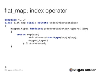 template <...>
class flat_map final: private UnderlyingContainer
{
mapped_type& operator[](convertible<key_type>&& key)
{
return emplace(
std::forward<decltype(key)>(key),
mapped_type{}
).first->second;
}
};
ﬂat_map: index operator
Writing good std::future<C++>
 
