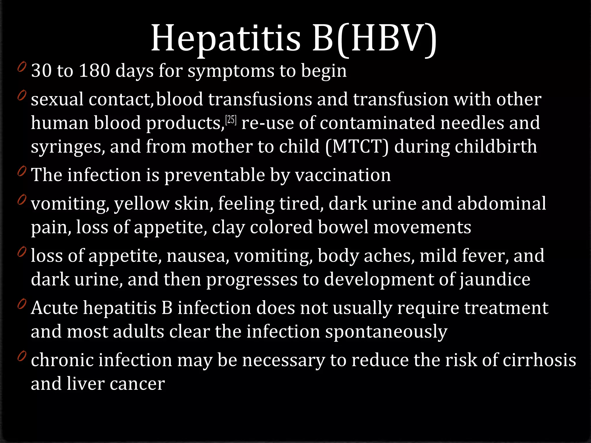 Hepatitis B(HBV)
0 30 to 180 days for symptoms to begin
0 sexual contact,blood transfusions and transfusion with other
human blood products,[25]
re-use of contaminated needles and
syringes, and from mother to child (MTCT) during childbirth
0 The infection is preventable by vaccination
0 vomiting, yellow skin, feeling tired, dark urine and abdominal
pain, loss of appetite, clay colored bowel movements
0 loss of appetite, nausea, vomiting, body aches, mild fever, and
dark urine, and then progresses to development of jaundice
0 Acute hepatitis B infection does not usually require treatment
and most adults clear the infection spontaneously
0 chronic infection may be necessary to reduce the risk of cirrhosis
and liver cancer
 