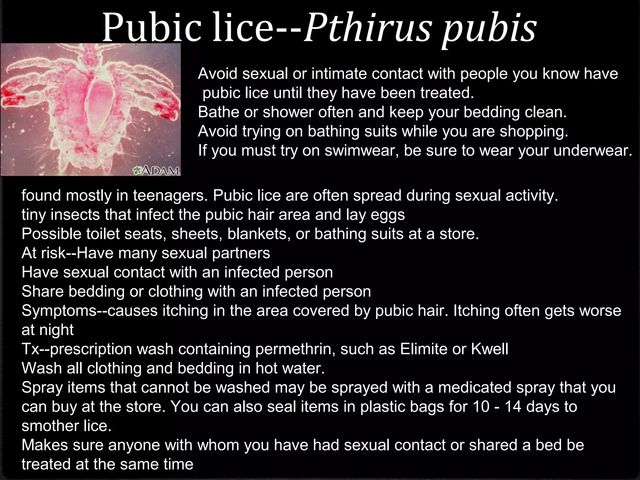 Pubic lice--Pthirus pubis
found mostly in teenagers. Pubic lice are often spread during sexual activity.
tiny insects that infect the pubic hair area and lay eggs
Possible toilet seats, sheets, blankets, or bathing suits at a store.
At risk--Have many sexual partners
Have sexual contact with an infected person
Share bedding or clothing with an infected person
Symptoms--causes itching in the area covered by pubic hair. Itching often gets worse
at night
Tx--prescription wash containing permethrin, such as Elimite or Kwell
Wash all clothing and bedding in hot water.
Spray items that cannot be washed may be sprayed with a medicated spray that you
can buy at the store. You can also seal items in plastic bags for 10 - 14 days to
smother lice.
Makes sure anyone with whom you have had sexual contact or shared a bed be
treated at the same time
Avoid sexual or intimate contact with people you know have
pubic lice until they have been treated.
Bathe or shower often and keep your bedding clean.
Avoid trying on bathing suits while you are shopping.
If you must try on swimwear, be sure to wear your underwear.
 