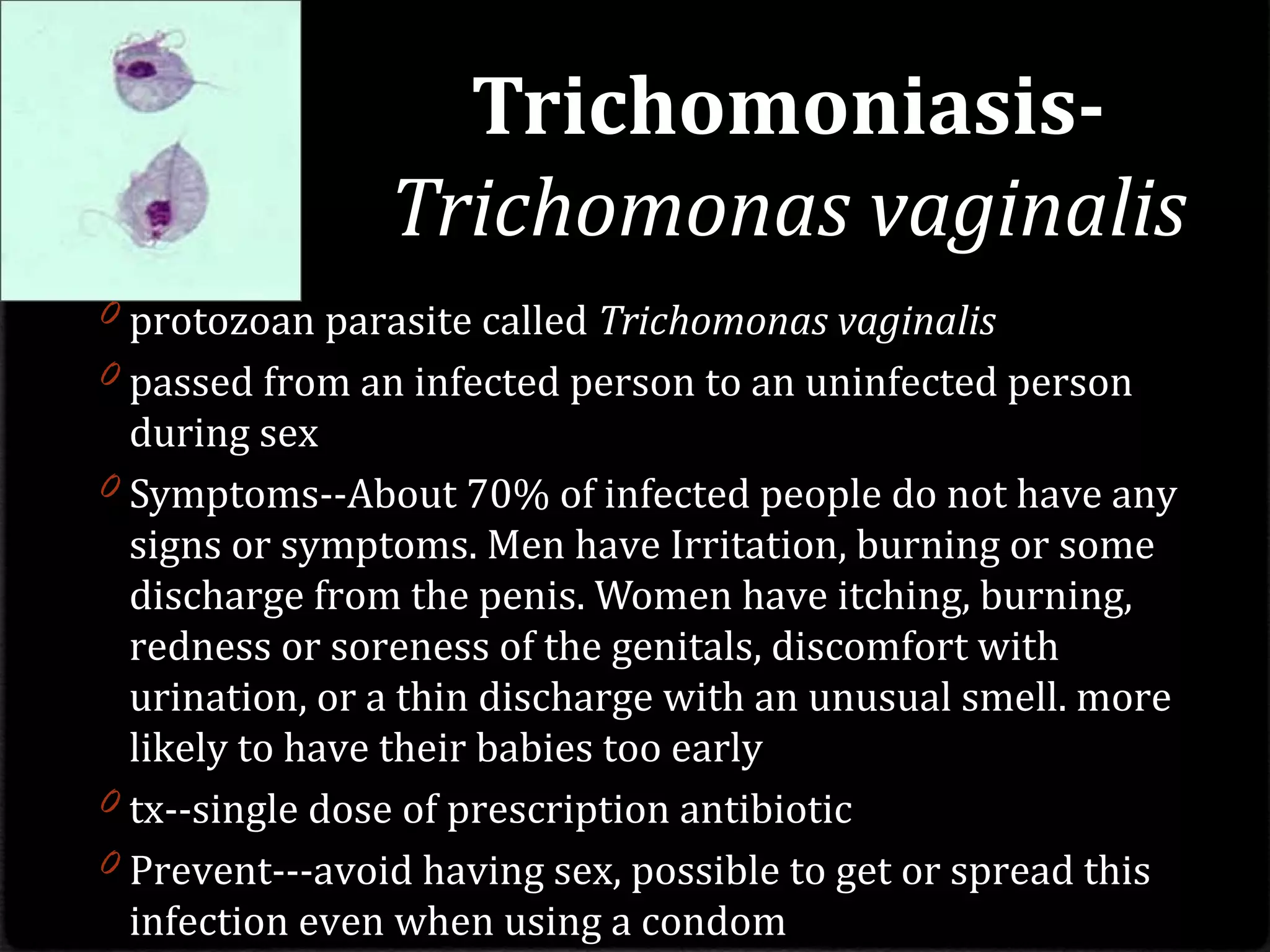 Trichomoniasis-
Trichomonas vaginalis
0 protozoan parasite called Trichomonas vaginalis
0 passed from an infected person to an uninfected person
during sex
0 Symptoms--About 70% of infected people do not have any
signs or symptoms. Men have Irritation, burning or some
discharge from the penis. Women have itching, burning,
redness or soreness of the genitals, discomfort with
urination, or a thin discharge with an unusual smell. more
likely to have their babies too early
0 tx--single dose of prescription antibiotic
0 Prevent---avoid having sex, possible to get or spread this
infection even when using a condom
 