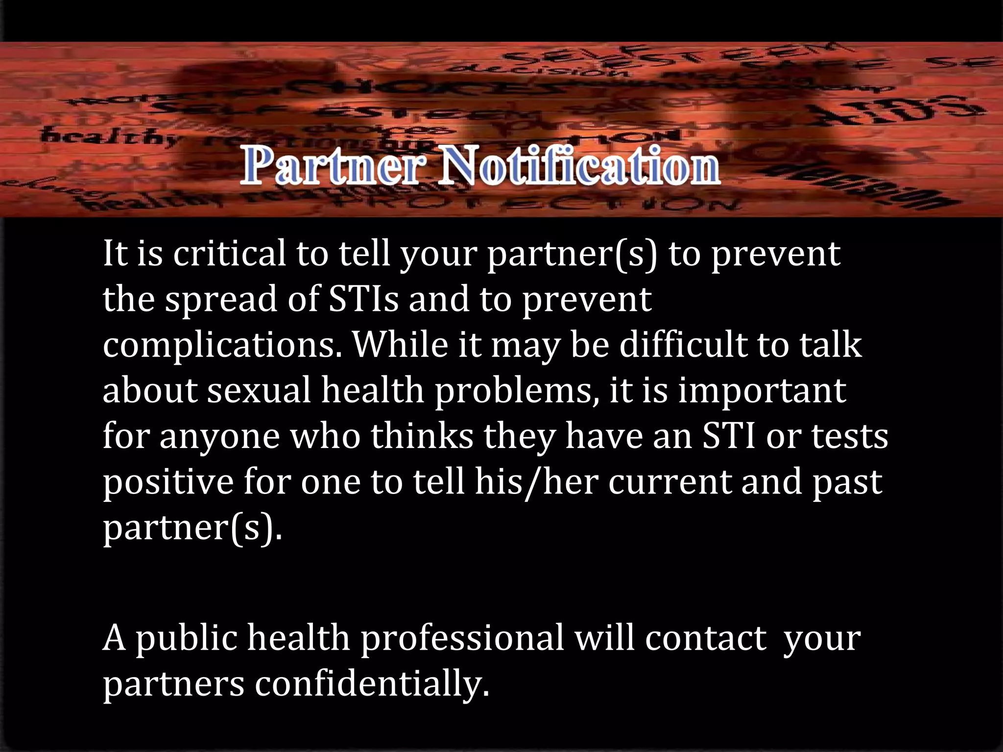 It is critical to tell your partner(s) to prevent
the spread of STIs and to prevent
complications. While it may be difficult to talk
about sexual health problems, it is important
for anyone who thinks they have an STI or tests
positive for one to tell his/her current and past
partner(s).
A public health professional will contact your
partners confidentially.
 