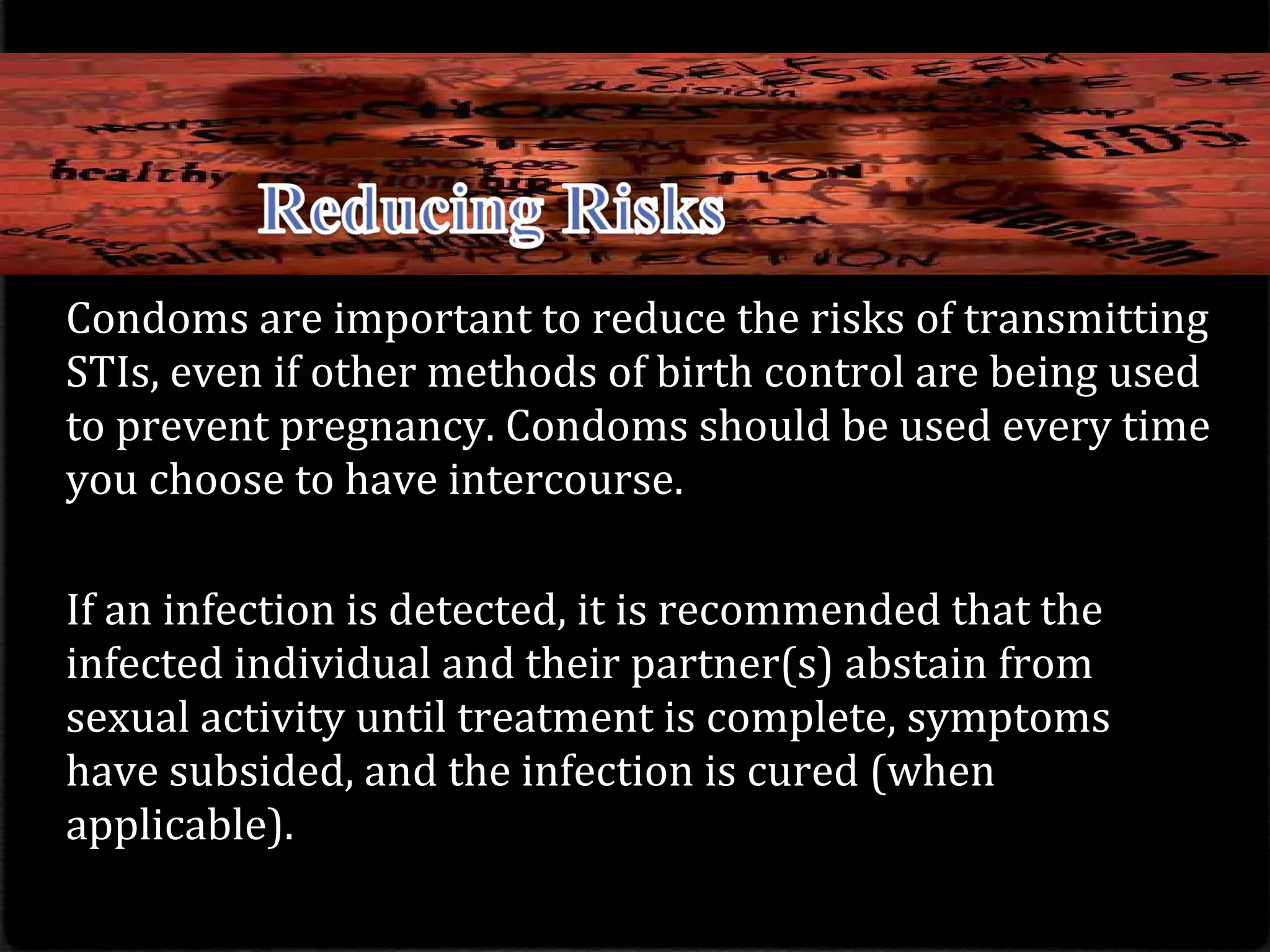 Condoms are important to reduce the risks of transmitting
STIs, even if other methods of birth control are being used
to prevent pregnancy. Condoms should be used every time
you choose to have intercourse.
If an infection is detected, it is recommended that the
infected individual and their partner(s) abstain from
sexual activity until treatment is complete, symptoms
have subsided, and the infection is cured (when
applicable).
 