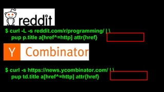 $ curl -L -s reddit.com/r/programming/ |  
pup p.title a[href^=http] attr{href} 
$ curl -s https://news.ycombinator.com/ |  
pup td.title a[href^=http] attr{href} 
 