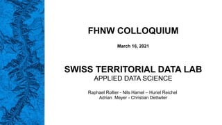 FHNW COLLOQUIUM
March 16, 2021
SWISS TERRITORIAL DATA LAB
APPLIED DATA SCIENCE
Raphael Rollier - Nils Hamel – Huriel Reichel
Adrian Meyer - Christian Dettwiler
 