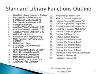 1. Standard Library Functions Outline
2. Functions in Mathematics #1
3. Functions in Mathematics #2
4. Functions in Mathematics #3
5. Function Argument
6. Absolute Value Function in C #1
7. Absolute Value Function in C #2
8. Absolute Value Function in C #3
9. A Quick Look at abs
10. Function Call in Programming
11. Math Function vs Programming
Function
12. C Standard Library
13. C Standard Library Function
Examples
14. Is the Standard Library Enough?
15. Math: Domain & Range #1
16. Math: Domain & Range #2
17. Math: Domain & Range #3
18. Programming: Argument Type
19. Argument Type Mismatch
CS1313: Standard Library Functions
Lesson
CS1313 Spring 2009 1
20. Programming: Return Type
21. More on Function Arguments
22. Function Argument Example Part 1
23. Function Argument Example Part 2
24. Function Argument Example Part 3
25. Using the C Standard Math Library
26. Function Call in Assignment
27. Function Call in printf
28. Function Call as Argument
29. Function Call in Initialization
30. Function Use Example Part 1
31. Function Use Example Part 2
32. Function Use Example Part 3
33. Function Use Example Part 4
34. Evaluation of Functions in Expressions
35. Evaluation Example #1
36. Evaluation Example #2
 