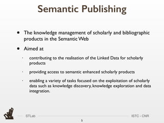 STLab ISTC - CNR
Semantic Publishing
5
• The knowledge management of scholarly and bibliographic
products in the Semantic Web
• Aimed at
• contributing to the realisation of the Linked Data for scholarly
products
• providing access to semantic enhanced scholarly products
• enabling a variety of tasks focused on the exploitation of scholarly
data such as knowledge discovery, knowledge exploration and data
integration.
 