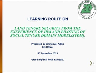LEARNING ROUTE ON
LAND TENURE SECURITY FROM THE
EXEPERIENCE OF IBM AND PILOTING OF
SOCIAL TENURE DOMAIN MODEL(STDM).
Presented by Emmanuel Adiba
GIS Officer
4th December 2015
Grand Imperial hotel Kampala.
1
 