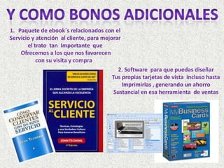1. Paquete de ebook´s relacionados con el
Servicio y atención al cliente, para mejorar
       el trato tan Importante que
    Ofrecemos a los que nos favorecen
           con su visita y compra
                                           2. Software para que puedas diseñar
                                         Tus propias tarjetas de vista incluso hasta
                                             Imprimirlas , generando un ahorro
                                          Sustancial en esa herramienta de ventas
 
