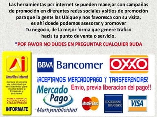 Las herramientas por internet se pueden manejar con campañas
de promoción en diferentes redes sociales y sitios de promoción
   para que la gente las Ubique y nos favoresca con su visita,
          es ahí donde podemos asesorar y promover
        Tu negocio, de la mejor forma que genere trafico
               hacia tu punto de venta o servicio.
 