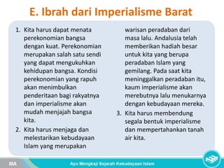 E. Ibrah dari Imperialisme Barat
1. Kita harus dapat menata
perekonomian bangsa
dengan kuat. Perekonomian
merupakan salah satu sendi
yang dapat mengukuhkan
kehidupan bangsa. Kondisi
perekonomian yang rapuh
akan menimbulkan
penderitaan bagi rakyatnya
dan imperialisme akan
mudah menjajah bangsa
kita.
2. Kita harus menjaga dan
melestarikan kebudayaan
Islam yang merupakan
warisan peradaban dari
masa lalu. Andalusia telah
memberikan hadiah besar
untuk kita yang berupa
peradaban Islam yang
gemilang. Pada saat kita
meninggalkan peradaban itu,
kaum imperialisme akan
merebutnya lalu menukarnya
dengan kebudayaan mereka.
3. Kita harus membendung
segala bentuk imperialisme
dan mempertahankan tanah
air kita.
 