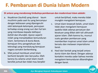 F. Pembaruan di Dunia Islam Modern
Di antara yang mendorong timbulnya pembaruan dan modernisasi Islam adalah:
a. Keyakinan (tauhid) yang dianut kaum
muslimin pada saat itu yang bercampur
dengan kebiasaan yang dipengaruhi
oleh kelompok-kelompok, pemujaan
terhadap orang-orang suci dan hal lain
yang membawa kepada takhayul,
bid’ah dan khurafat. Ajaran seperti
inilah yang menyebabkan kemunduran
Islam. Sementara di dunia Barat,
kemajuan ilmu pengetahuan dan
teknologi yang mendukung kemajuan
negara semakin berkembang.
b. Sifat jumud membuat umat Islam
berhenti berpikir dan berusaha. Oleh
karena itu selama umat Islam masih
bersifat jumud dan tidak mau berpikir
untuk berijtihad, maka mereka tidak
mungkin mengalami kemajuan.
c. Umat Islam terpecah belah, umat Islam
tidak akan mengalami kemajuan
apabila tidak adanya persatuan dan
kesatuan yang diikat oleh tali ukhuwah
ajaran Islam. Oleh karena itu, muncul
suatu gerakan pembaruan yang
memberikan inspirasi umat Islam untuk
bersatu dan melawan imperialisme
barat.
d. Hasil dari kontak yang terjadi antara
dunia Islam dan Barat. Dengan adanya
kontakini mereka sadar bahwa mereka
mengalami kemunduran dibandingkan
dengan barat.
 