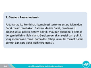 3. Gerakan Pascamodernis
Pada tahap itu kombinasi-kombinasi tertentu antara Islam dan
Barat masih dicobakan. Bahkan ide-ide Barat, terutama di
bidang sosial politik, sistem politik, maupun ekonomi, dikemas
dengan istilah-istilah Islam. Gerakan-gerakan sosial dan politik
yang merupakan tema utama dari tahap ini mulai format dalam
bentuk dan cara yang lebih terorganisir.
 