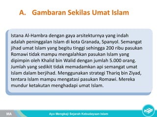 A. Gambaran Sekilas Umat Islam
Istana Al-Hambra dengan gaya arsitekturnya yang indah
adalah peninggalan Islam di kota Granada, Spanyol. Semangat
jihad umat Islam yang begitu tinggi sehingga 200 ribu pasukan
Romawi tidak mampu mengalahkan pasukan Islam yang
dipimpin oleh Khalid bin Walid dengan jumlah 5.000 orang.
Jumlah yang sedikit tidak memadamkan api semangat umat
Islam dalam berjihad. Menggunakan strategi Thariq bin Ziyad,
tentara Islam mampu mengatasi pasukan Romawi. Mereka
mundur ketakutan menghadapi umat Islam.
 