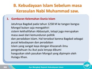 1. Gambaran Kelemahan Dunia Islam
Jatuhnya Bagdad pada tahun 1258 M ke tangan bangsa
Mongol bukan saja mengakhiri
sistem kekhalifahan Abbasiyah, tetapi juga merupakan
masa awal dari kemunduran politik
dan peradaban Islam. Hal tersebut karena Bagdad sebagai
pusat kebudayaan dan peradaban
Islam yang sangat kaya dengan khazanah ilmu
pengetahuan itu ikut pula lenyap dibumi
hanguskan oleh pasukan Mongol yang dipimpin oleh
Hulagu Khan.
B. Kebudayaan Islam Sebelum masa
Kerasulan Nabi Muhammad saw.
 
