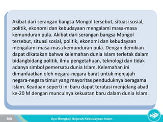 Akibat dari serangan bangsa Mongol tersebut, situasi sosial,
politik, ekonomi dan kebudayaan mengalami masa-masa
kemunduran pula. Akibat dari serangan bangsa Mongol
tersebut, situasi sosial, politik, ekonomi dan kebudayaan
mengalami masa-masa kemunduran pula. Dengan demikian
dapat dikatakan bahwa kelemahan dunia Islam terletak dalam
bidangbidang politik, ilmu pengetahuan, teknologi dan tidak
adanya simbol pemersatu dunia Islam. Kelemahan ini
dimanfaatkan oleh negara-negara barat untuk menjajah
negara-negara timur yang mayoritas penduduknya beragama
Islam. Keadaan seperti ini baru dapat teratasi menjelang abad
ke-20 M dengan munculnya kekuatan baru dalam dunia Islam.
 