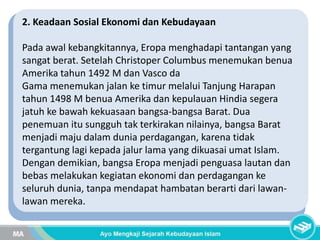 2. Keadaan Sosial Ekonomi dan Kebudayaan
Pada awal kebangkitannya, Eropa menghadapi tantangan yang
sangat berat. Setelah Christoper Columbus menemukan benua
Amerika tahun 1492 M dan Vasco da
Gama menemukan jalan ke timur melalui Tanjung Harapan
tahun 1498 M benua Amerika dan kepulauan Hindia segera
jatuh ke bawah kekuasaan bangsa-bangsa Barat. Dua
penemuan itu sungguh tak terkirakan nilainya, bangsa Barat
menjadi maju dalam dunia perdagangan, karena tidak
tergantung lagi kepada jalur lama yang dikuasai umat Islam.
Dengan demikian, bangsa Eropa menjadi penguasa lautan dan
bebas melakukan kegiatan ekonomi dan perdagangan ke
seluruh dunia, tanpa mendapat hambatan berarti dari lawan-
lawan mereka.
 