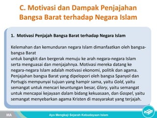 C. Motivasi dan Dampak Penjajahan
Bangsa Barat terhadap Negara Islam
1. Motivasi Penjajah Bangsa Barat terhadap Negara Islam
Kelemahan dan kemunduran negara Islam dimanfaatkan oleh bangsa-
bangsa Barat
untuk bangkit dan bergerak menuju ke arah negara-negara Islam
serta menguasai dan menjajahnya. Motivasi mereka datang ke
negara-negara Islam adalah motivasi ekonomi, politik dan agama.
Penjajahan bangsa Barat yang dipelopori oleh bangsa Spanyol dan
Portugis mempunyai tujuan yang hampir sama, yaitu Gold, yaitu
semangat untuk mencari keuntungan besar, Glory, yaitu semangat
untuk mencapai kejayaan dalam bidang kekuasaan, dan Gospel, yaitu
semangat menyebarkan agama Kristen di masyarakat yang terjajah.
 