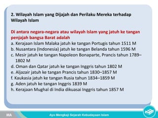 2. Wilayah Islam yang Dijajah dan Perilaku Mereka terhadap
Wilayah Islam
Di antara negara-negara atau wilayah Islam yang jatuh ke tangan
penjajah bangsa Barat adalah
a. Kerajaan Islam Malaka jatuh ke tangan Portugis tahun 1511 M
b. Nusantara (Indonesia) jatuh ke tangan Belanda tahun 1596 M
c. Mesir jatuh ke tangan Napoleon Bonaparte, Prancis tahun 1789–
1802 M
d. Oman dan Qatar jatuh ke tangan Inggris tahun 1802 M
e. Aljazair jatuh ke tangan Prancis tahun 1830–1857 M
f. Kaukasia jatuh ke tangan Rusia tahun 1834–1859 M
g. Aden jatuh ke tangan Inggris 1839 M
h. Kerajaan Mughal di India dikuasai Inggris tahun 1857 M
 