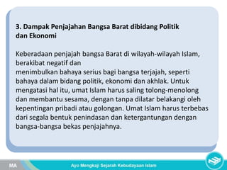 3. Dampak Penjajahan Bangsa Barat dibidang Politik
dan Ekonomi
Keberadaan penjajah bangsa Barat di wilayah-wilayah Islam,
berakibat negatif dan
menimbulkan bahaya serius bagi bangsa terjajah, seperti
bahaya dalam bidang politik, ekonomi dan akhlak. Untuk
mengatasi hal itu, umat Islam harus saling tolong-menolong
dan membantu sesama, dengan tanpa dilatar belakangi oleh
kepentingan pribadi atau golongan. Umat Islam harus terbebas
dari segala bentuk penindasan dan ketergantungan dengan
bangsa-bangsa bekas penjajahnya.
 