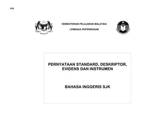 SJK




           KEMENTERIAN PELAJARAN MALAYSIA

                LEMBAGA PEPERIKSAAN




      PERNYATAAN STANDARD, DESKRIPTOR,
           EVIDENS DAN INSTRUMEN



             BAHASA INGGERIS SJK
 
