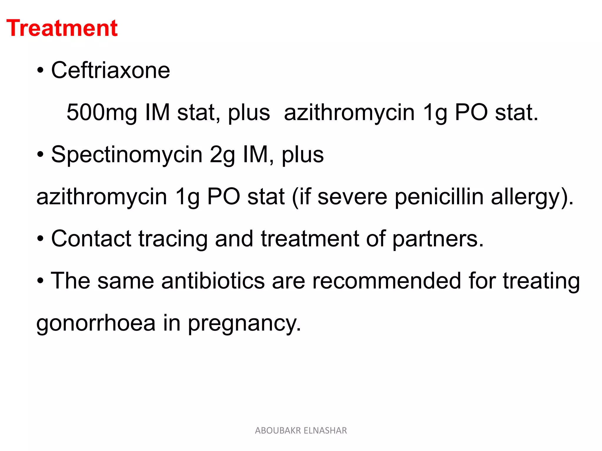 Treatment
• Ceftriaxone
500mg IM stat, plus azithromycin 1g PO stat.
• Spectinomycin 2g IM, plus
azithromycin 1g PO stat (if severe penicillin allergy).
• Contact tracing and treatment of partners.
• The same antibiotics are recommended for treating
gonorrhoea in pregnancy.
ABOUBAKR ELNASHAR
 