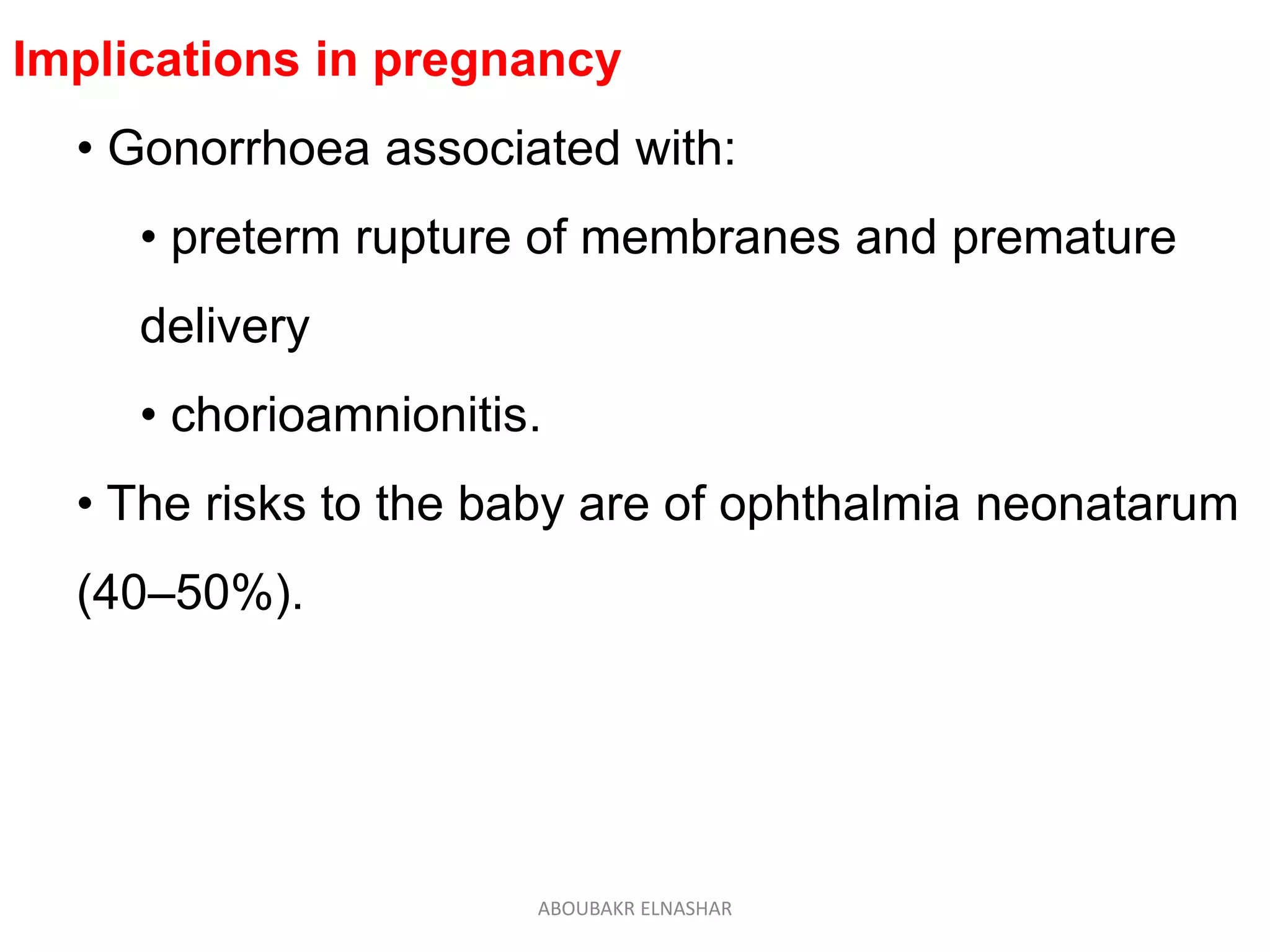 Implications in pregnancy
• Gonorrhoea associated with:
• preterm rupture of membranes and premature
delivery
• chorioamnionitis.
• The risks to the baby are of ophthalmia neonatarum
(40–50%).
ABOUBAKR ELNASHAR
 