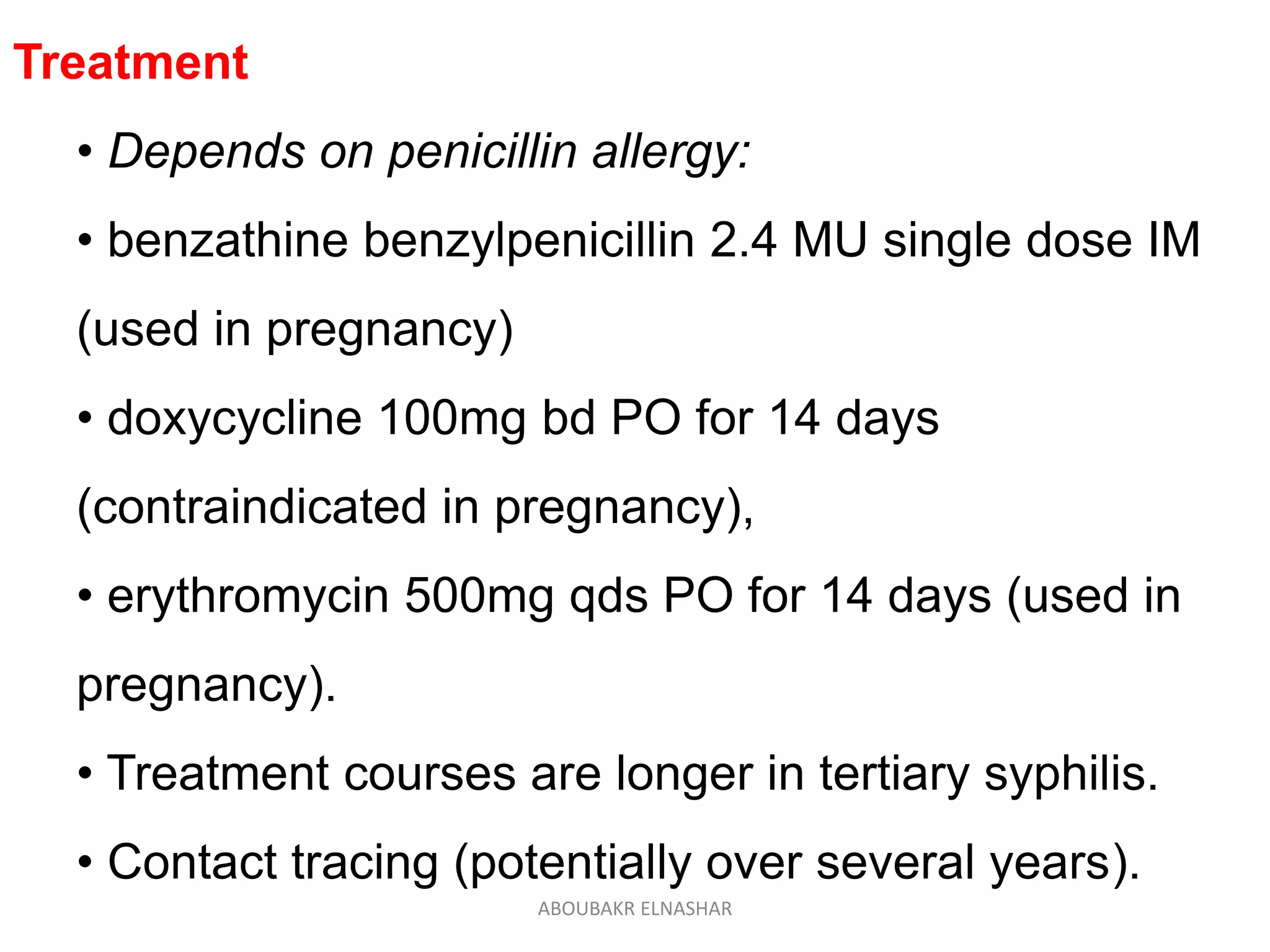 Treatment
• Depends on penicillin allergy:
• benzathine benzylpenicillin 2.4 MU single dose IM
(used in pregnancy)
• doxycycline 100mg bd PO for 14 days
(contraindicated in pregnancy),
• erythromycin 500mg qds PO for 14 days (used in
pregnancy).
• Treatment courses are longer in tertiary syphilis.
• Contact tracing (potentially over several years).
ABOUBAKR ELNASHAR
 