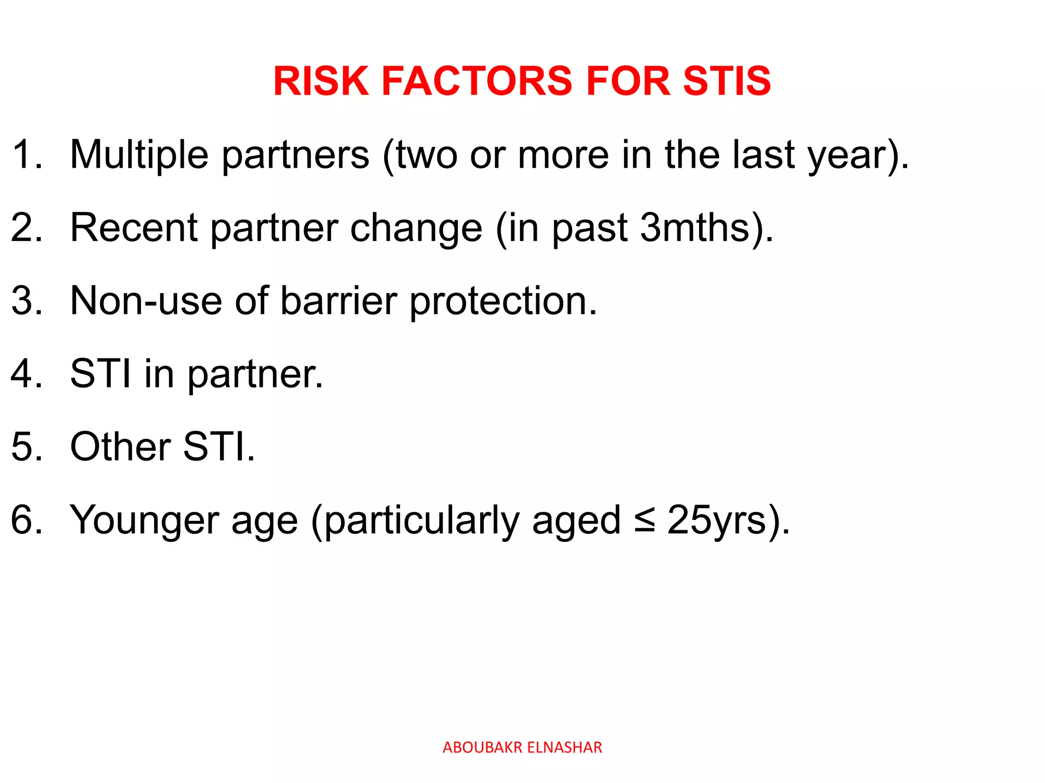 RISK FACTORS FOR STIS
1. Multiple partners (two or more in the last year).
2. Recent partner change (in past 3mths).
3. Non-use of barrier protection.
4. STI in partner.
5. Other STI.
6. Younger age (particularly aged ≤ 25yrs).
ABOUBAKR ELNASHAR
 
