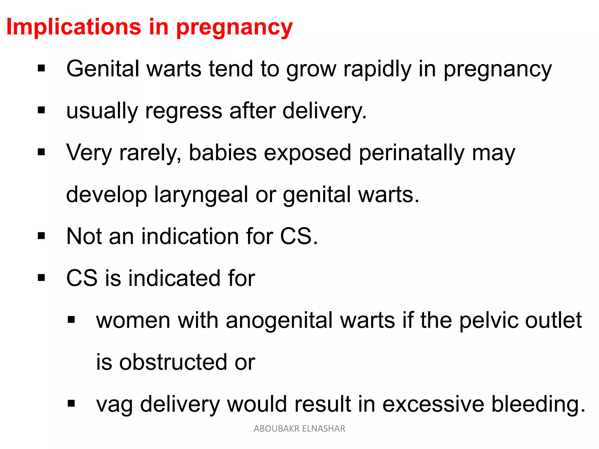 Implications in pregnancy
 Genital warts tend to grow rapidly in pregnancy
 usually regress after delivery.
 Very rarely, babies exposed perinatally may
develop laryngeal or genital warts.
 Not an indication for CS.
 CS is indicated for
 women with anogenital warts if the pelvic outlet
is obstructed or
 vag delivery would result in excessive bleeding.
ABOUBAKR ELNASHAR
 
