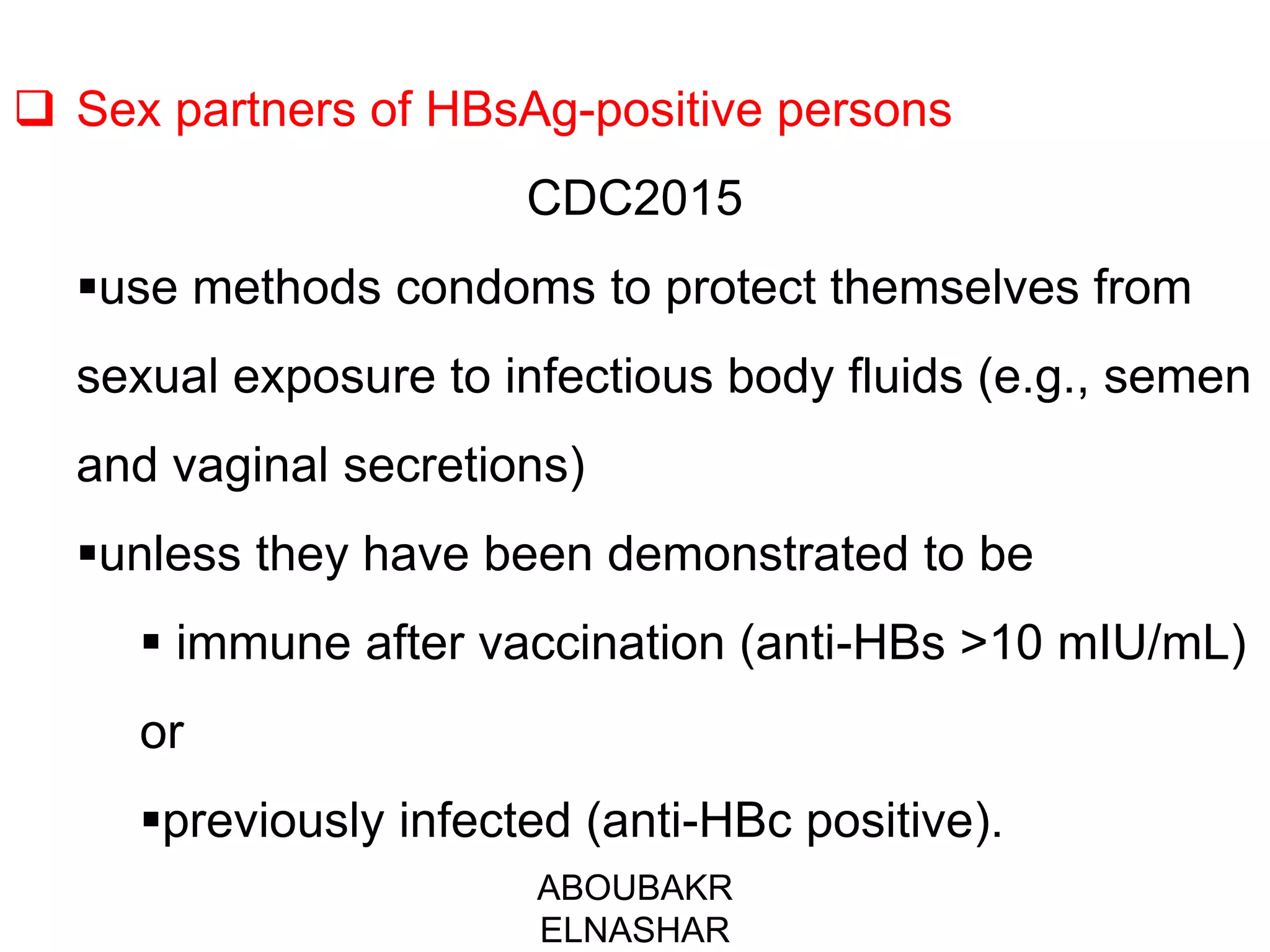  Sex partners of HBsAg-positive persons
CDC2015
use methods condoms to protect themselves from
sexual exposure to infectious body fluids (e.g., semen
and vaginal secretions)
unless they have been demonstrated to be
 immune after vaccination (anti-HBs >10 mIU/mL)
or
previously infected (anti-HBc positive).
ABOUBAKR
ELNASHAR
 