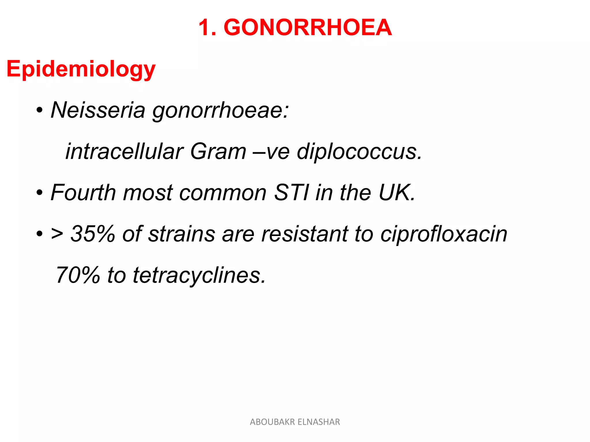 1. GONORRHOEA
Epidemiology
• Neisseria gonorrhoeae:
intracellular Gram –ve diplococcus.
• Fourth most common STI in the UK.
• > 35% of strains are resistant to ciprofloxacin
70% to tetracyclines.
ABOUBAKR ELNASHAR
 