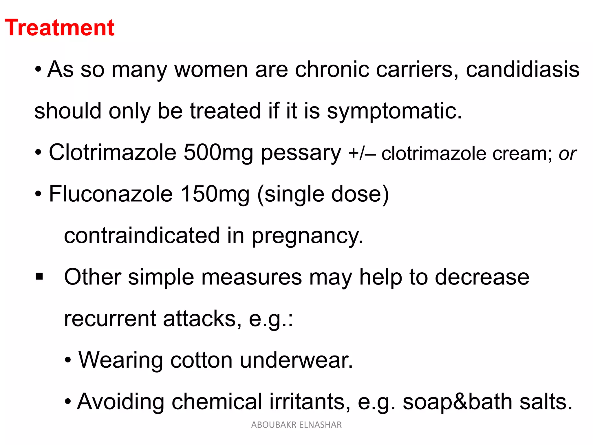 Treatment
• As so many women are chronic carriers, candidiasis
should only be treated if it is symptomatic.
• Clotrimazole 500mg pessary +/– clotrimazole cream; or
• Fluconazole 150mg (single dose)
contraindicated in pregnancy.
 Other simple measures may help to decrease
recurrent attacks, e.g.:
• Wearing cotton underwear.
• Avoiding chemical irritants, e.g. soap&bath salts.
ABOUBAKR ELNASHAR
 