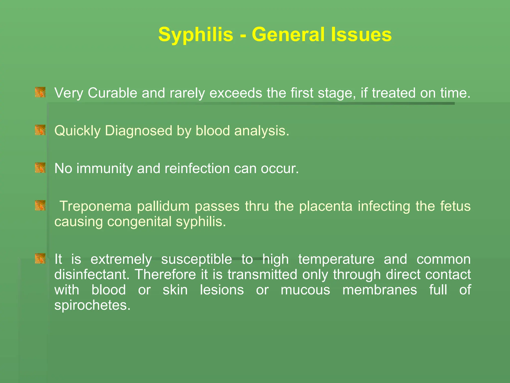 Very Curable and rarely exceeds the first stage, if treated on time.
Quickly Diagnosed by blood analysis.
No immunity and reinfection can occur.
Treponema pallidum passes thru the placenta infecting the fetus
causing congenital syphilis.
It is extremely susceptible to high temperature and common
disinfectant. Therefore it is transmitted only through direct contact
with blood or skin lesions or mucous membranes full of
spirochetes.
Syphilis - General Issues
 