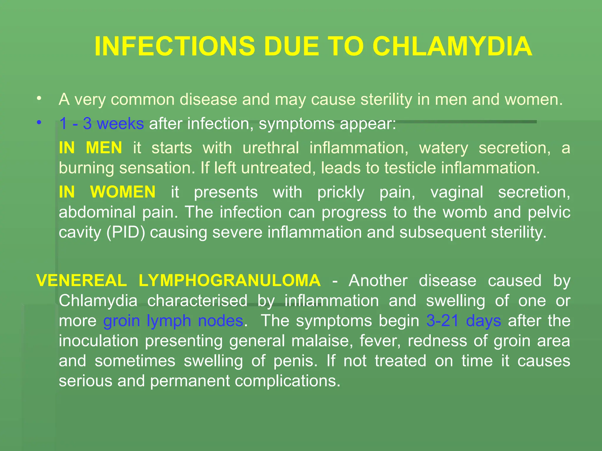 INFECTIONS DUE TO CHLAMYDIA
• A very common disease and may cause sterility in men and women.
• 1 - 3 weeks after infection, symptoms appear:
IN MEN it starts with urethral inflammation, watery secretion, a
burning sensation. If left untreated, leads to testicle inflammation.
IN WOMEN it presents with prickly pain, vaginal secretion,
abdominal pain. The infection can progress to the womb and pelvic
cavity (PID) causing severe inflammation and subsequent sterility.
VENEREAL LYMPHOGRANULOMA - Another disease caused by
Chlamydia characterised by inflammation and swelling of one or
more groin lymph nodes. The symptoms begin 3-21 days after the
inoculation presenting general malaise, fever, redness of groin area
and sometimes swelling of penis. If not treated on time it causes
serious and permanent complications.
 