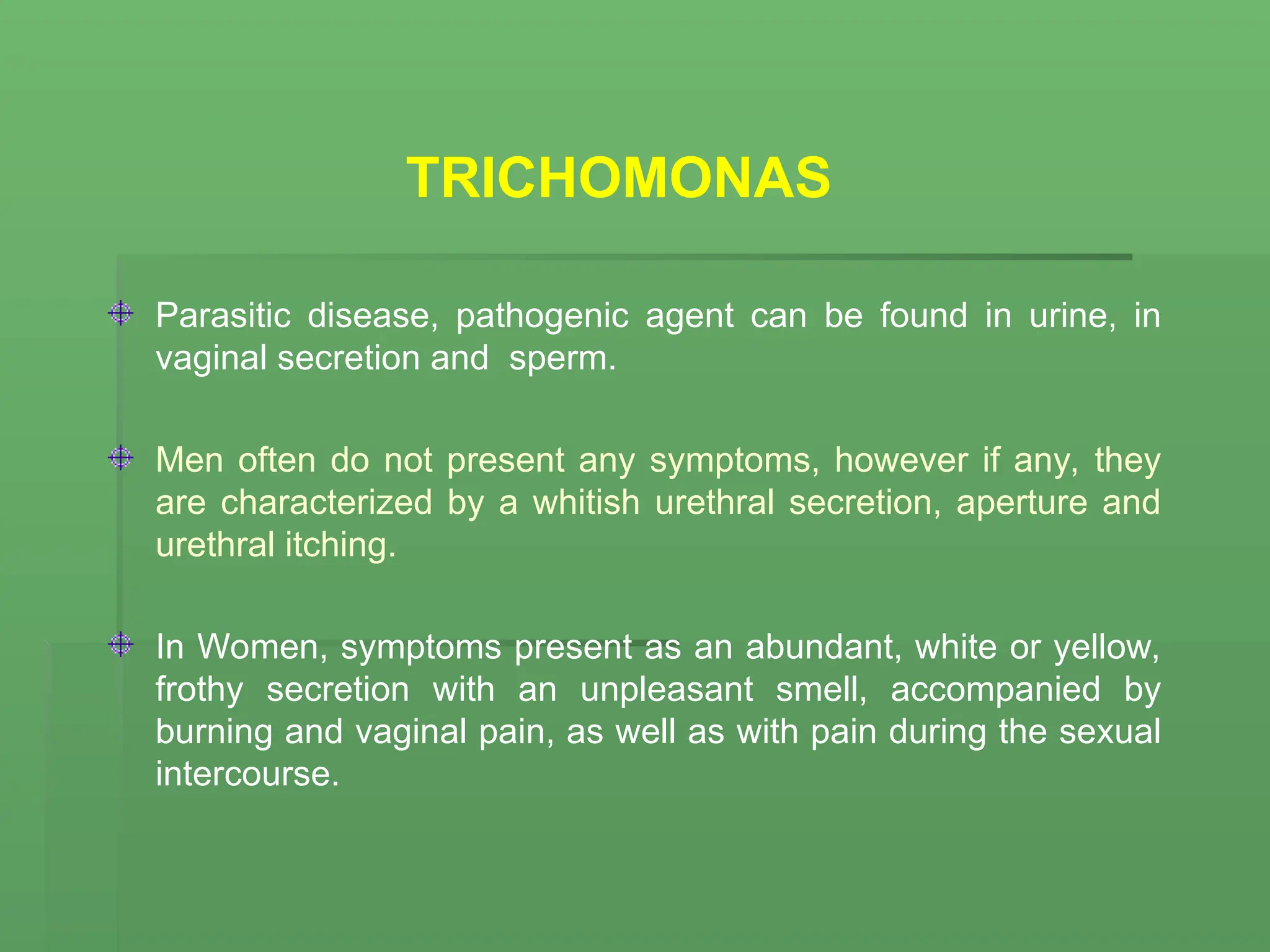 TRICHOMONAS
Parasitic disease, pathogenic agent can be found in urine, in
vaginal secretion and sperm.
Men often do not present any symptoms, however if any, they
are characterized by a whitish urethral secretion, aperture and
urethral itching.
In Women, symptoms present as an abundant, white or yellow,
frothy secretion with an unpleasant smell, accompanied by
burning and vaginal pain, as well as with pain during the sexual
intercourse.
 