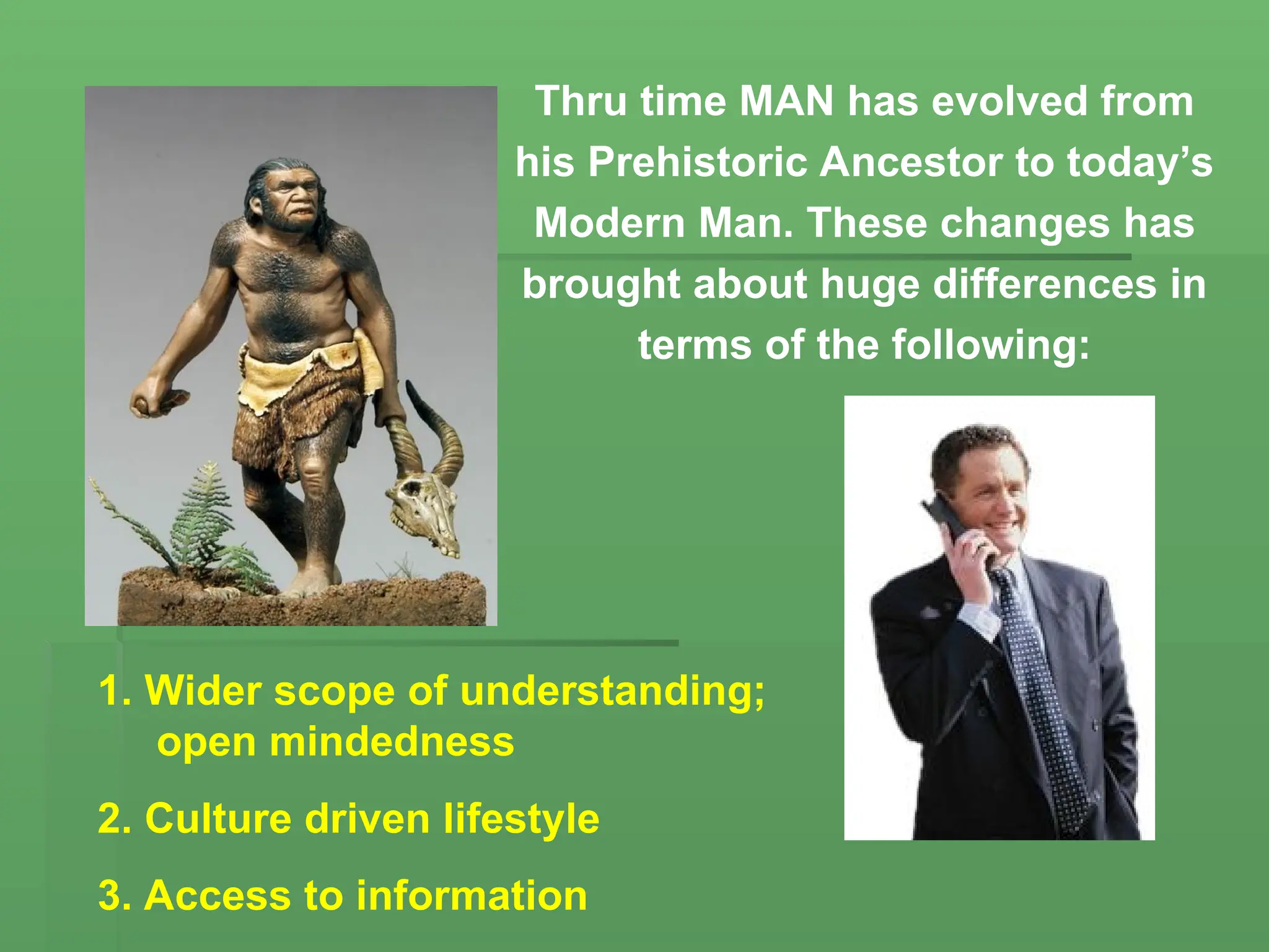 Thru time MAN has evolved from
his Prehistoric Ancestor to today’s
Modern Man. These changes has
brought about huge differences in
terms of the following:
1. Wider scope of understanding;
open mindedness
2. Culture driven lifestyle
3. Access to information
 