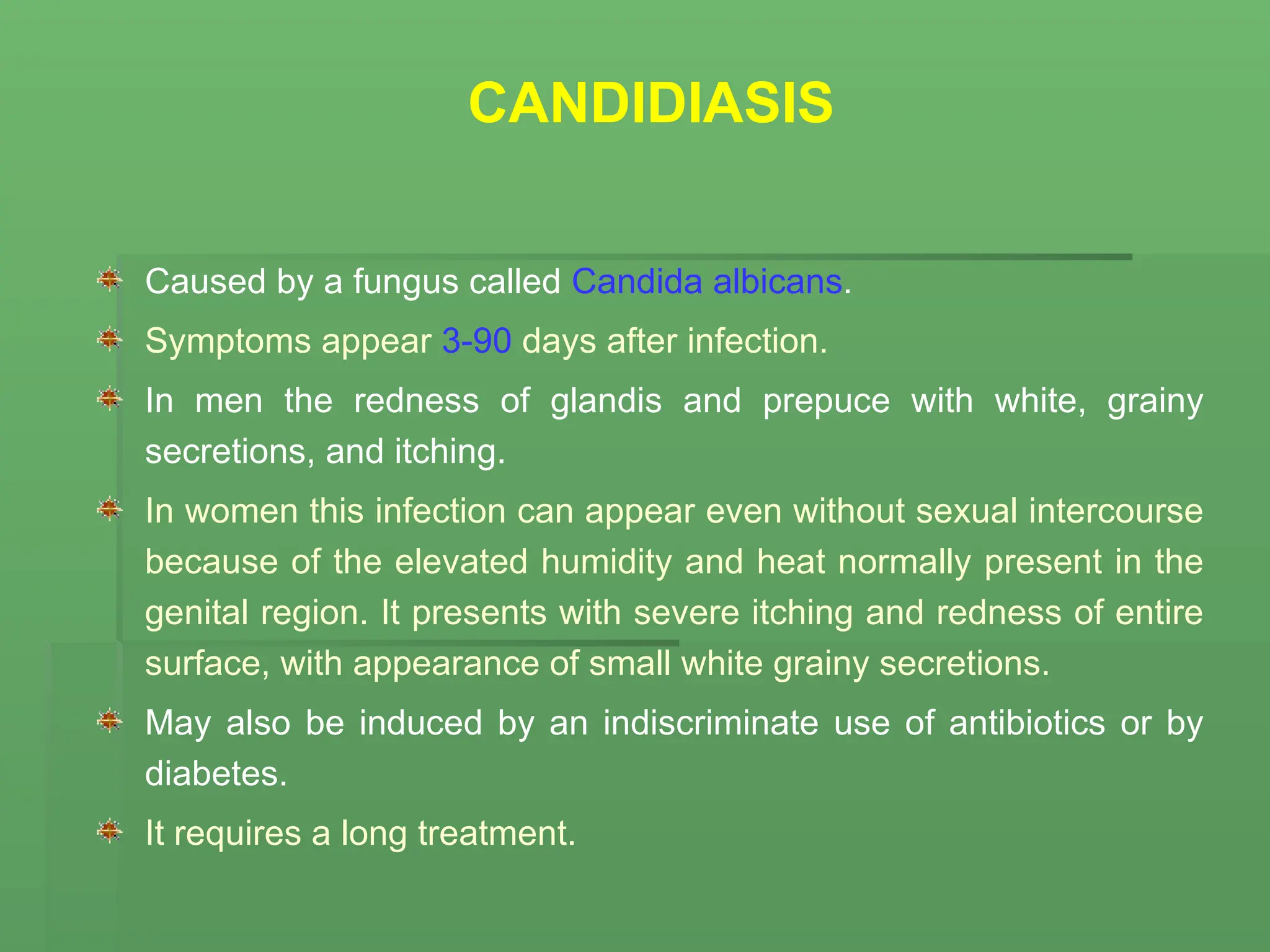 CANDIDIASIS
Caused by a fungus called Candida albicans.
Symptoms appear 3-90 days after infection.
In men the redness of glandis and prepuce with white, grainy
secretions, and itching.
In women this infection can appear even without sexual intercourse
because of the elevated humidity and heat normally present in the
genital region. It presents with severe itching and redness of entire
surface, with appearance of small white grainy secretions.
May also be induced by an indiscriminate use of antibiotics or by
diabetes.
It requires a long treatment.
 