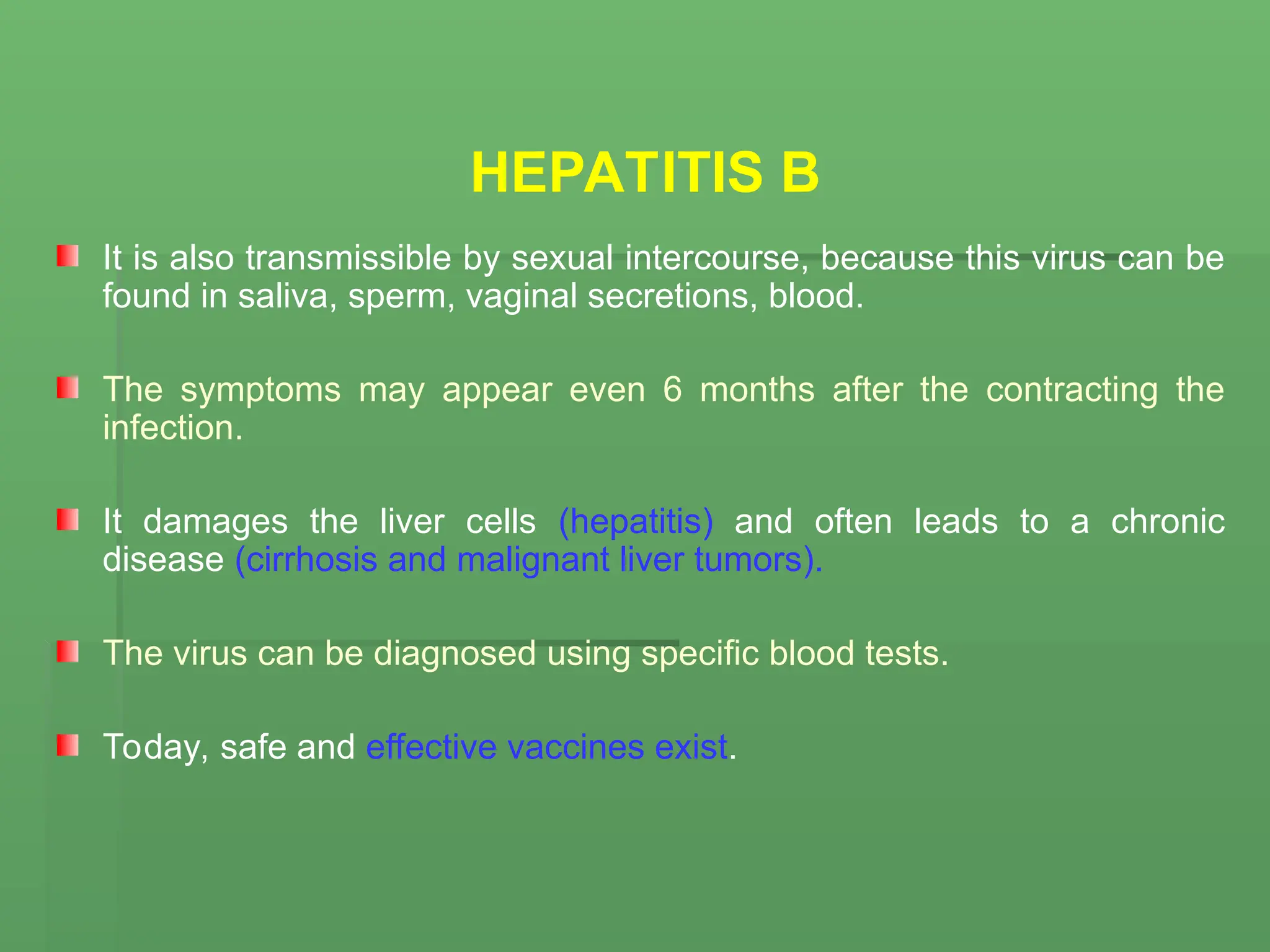 HEPATITIS B
It is also transmissible by sexual intercourse, because this virus can be
found in saliva, sperm, vaginal secretions, blood.
The symptoms may appear even 6 months after the contracting the
infection.
It damages the liver cells (hepatitis) and often leads to a chronic
disease (cirrhosis and malignant liver tumors).
The virus can be diagnosed using specific blood tests.
Today, safe and effective vaccines exist.
 