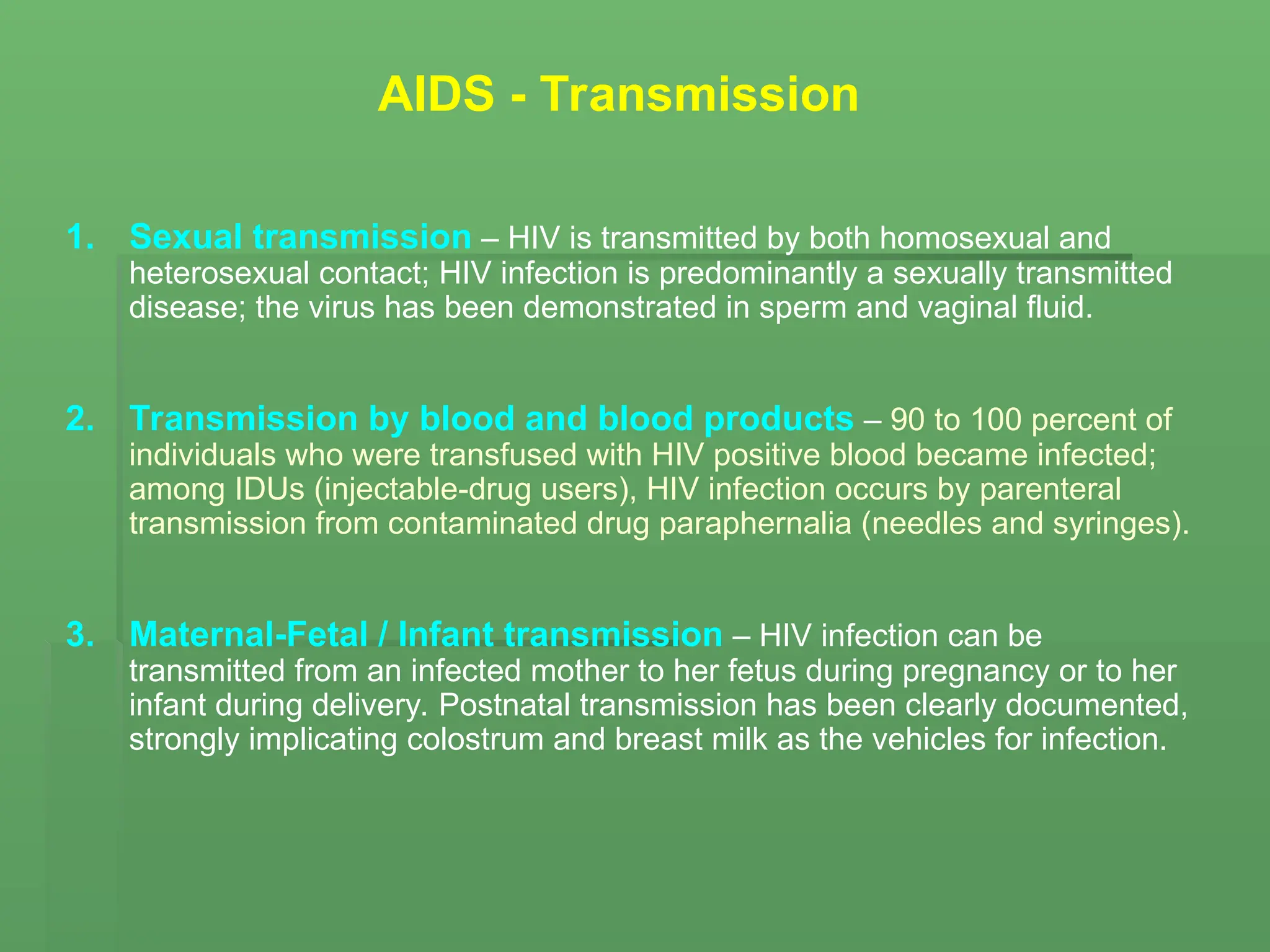 AIDS - Transmission
1. Sexual transmission – HIV is transmitted by both homosexual and
heterosexual contact; HIV infection is predominantly a sexually transmitted
disease; the virus has been demonstrated in sperm and vaginal fluid.
2. Transmission by blood and blood products – 90 to 100 percent of
individuals who were transfused with HIV positive blood became infected;
among IDUs (injectable-drug users), HIV infection occurs by parenteral
transmission from contaminated drug paraphernalia (needles and syringes).
3. Maternal-Fetal / Infant transmission – HIV infection can be
transmitted from an infected mother to her fetus during pregnancy or to her
infant during delivery. Postnatal transmission has been clearly documented,
strongly implicating colostrum and breast milk as the vehicles for infection.
 