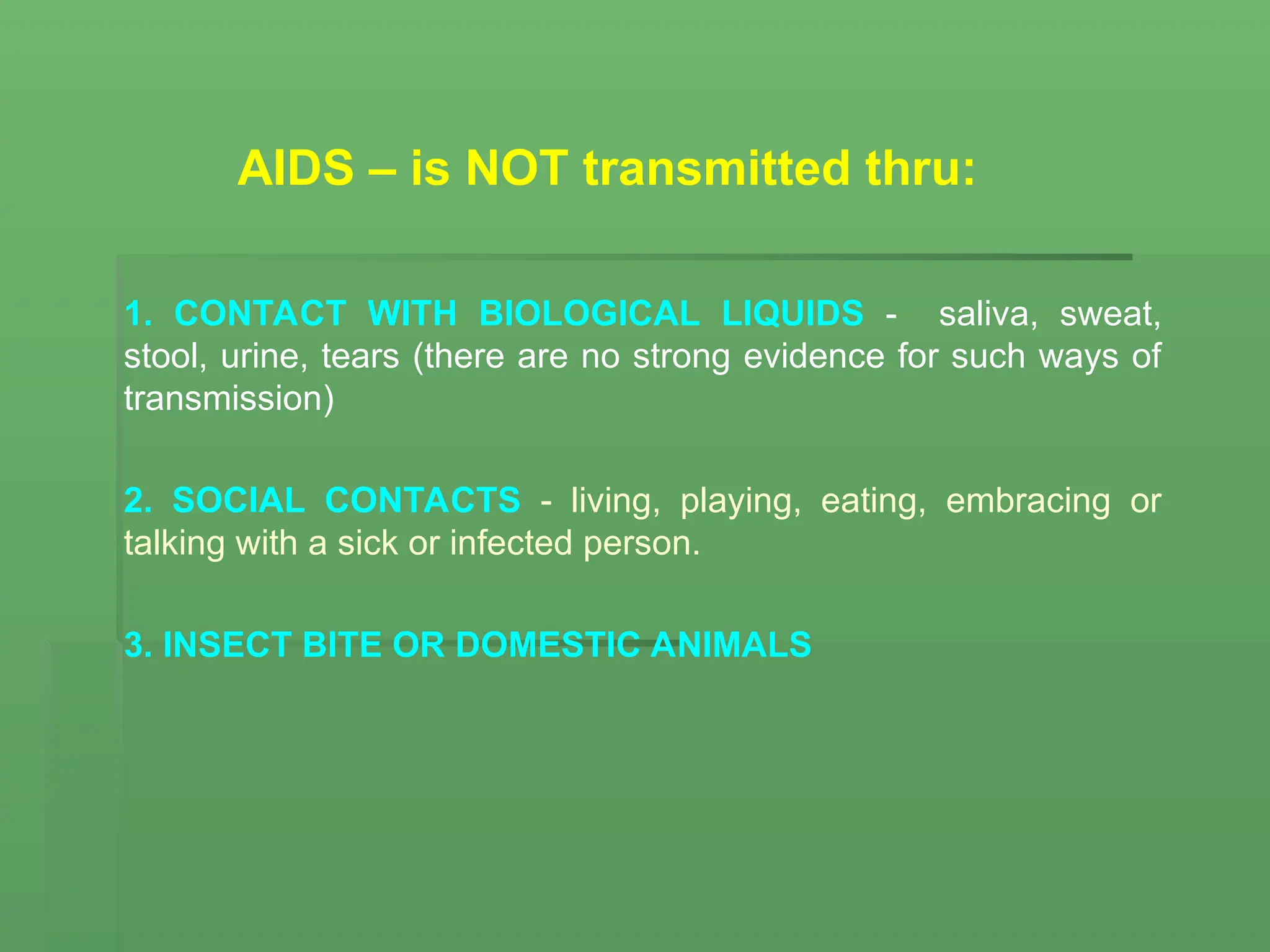 AIDS – is NOT transmitted thru:
1. CONTACT WITH BIOLOGICAL LIQUIDS - saliva, sweat,
stool, urine, tears (there are no strong evidence for such ways of
transmission)
2. SOCIAL CONTACTS - living, playing, eating, embracing or
talking with a sick or infected person.
3. INSECT BITE OR DOMESTIC ANIMALS
 