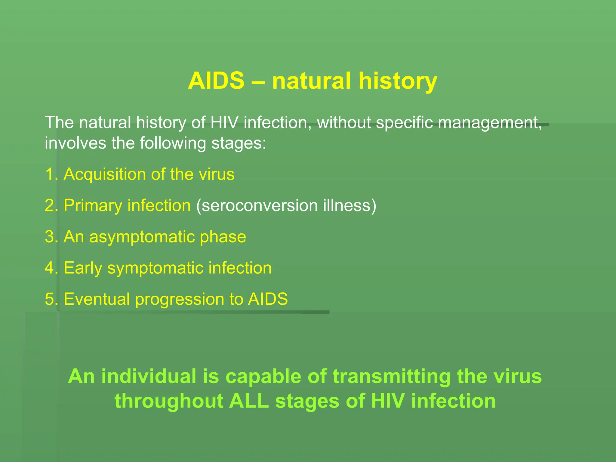 AIDS – natural history
The natural history of HIV infection, without specific management,
involves the following stages:
1. Acquisition of the virus
2. Primary infection (seroconversion illness)
3. An asymptomatic phase
4. Early symptomatic infection
5. Eventual progression to AIDS
An individual is capable of transmitting the virus
throughout ALL stages of HIV infection
 