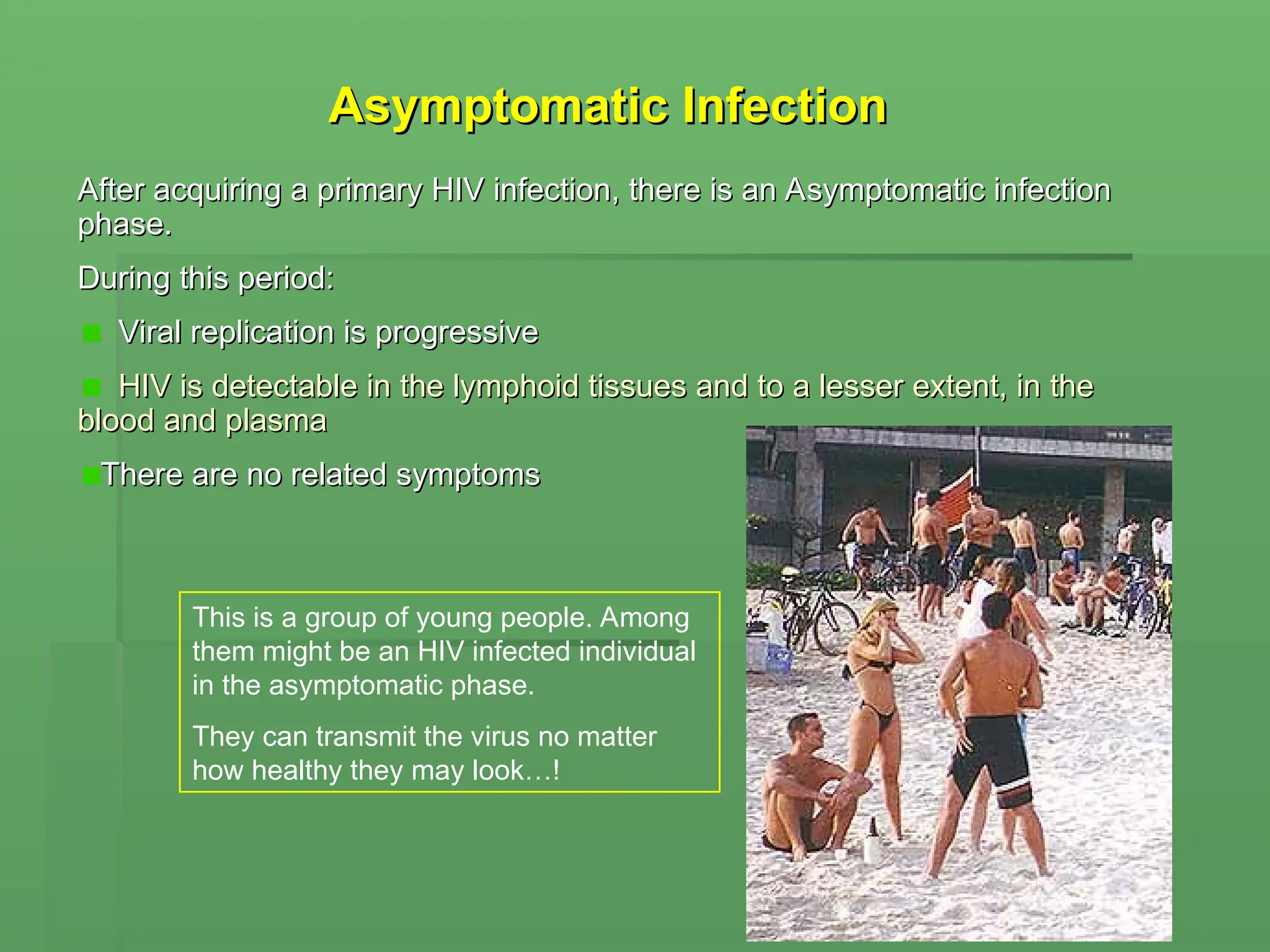 Asymptomatic Infection
Asymptomatic Infection
After acquiring a primary HIV infection, there is an Asymptomatic infection
After acquiring a primary HIV infection, there is an Asymptomatic infection
phase.
phase.
During this period:
During this period:
Viral replication is progressive
Viral replication is progressive
HIV is detectable in the lymphoid tissues and to a lesser extent, in the
HIV is detectable in the lymphoid tissues and to a lesser extent, in the
blood and plasma
blood and plasma
There are no related symptoms
There are no related symptoms
This is a group of young people. Among
them might be an HIV infected individual
in the asymptomatic phase.
They can transmit the virus no matter
how healthy they may look…!
 