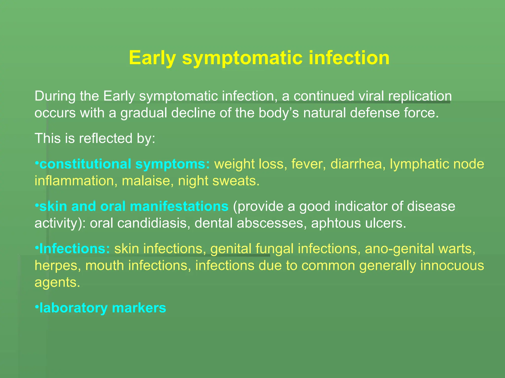 Early symptomatic infection
During the Early symptomatic infection, a continued viral replication
occurs with a gradual decline of the body’s natural defense force.
This is reflected by:
•constitutional symptoms: weight loss, fever, diarrhea, lymphatic node
inflammation, malaise, night sweats.
•skin and oral manifestations (provide a good indicator of disease
activity): oral candidiasis, dental abscesses, aphtous ulcers.
•Infections: skin infections, genital fungal infections, ano-genital warts,
herpes, mouth infections, infections due to common generally innocuous
agents.
•laboratory markers
 