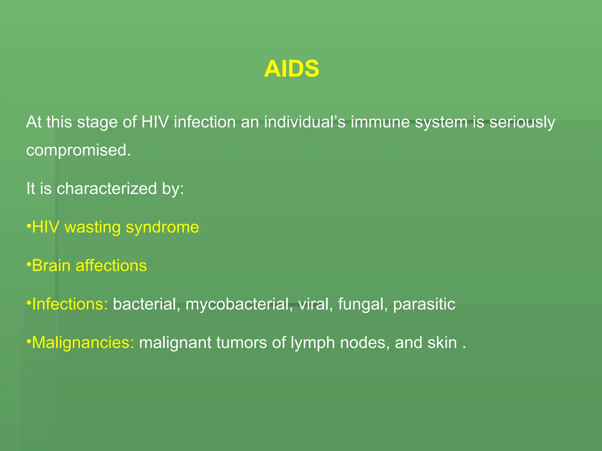 AIDS
At this stage of HIV infection an individual’s immune system is seriously
compromised.
It is characterized by:
•HIV wasting syndrome
•Brain affections
•Infections: bacterial, mycobacterial, viral, fungal, parasitic
•Malignancies: malignant tumors of lymph nodes, and skin .
 