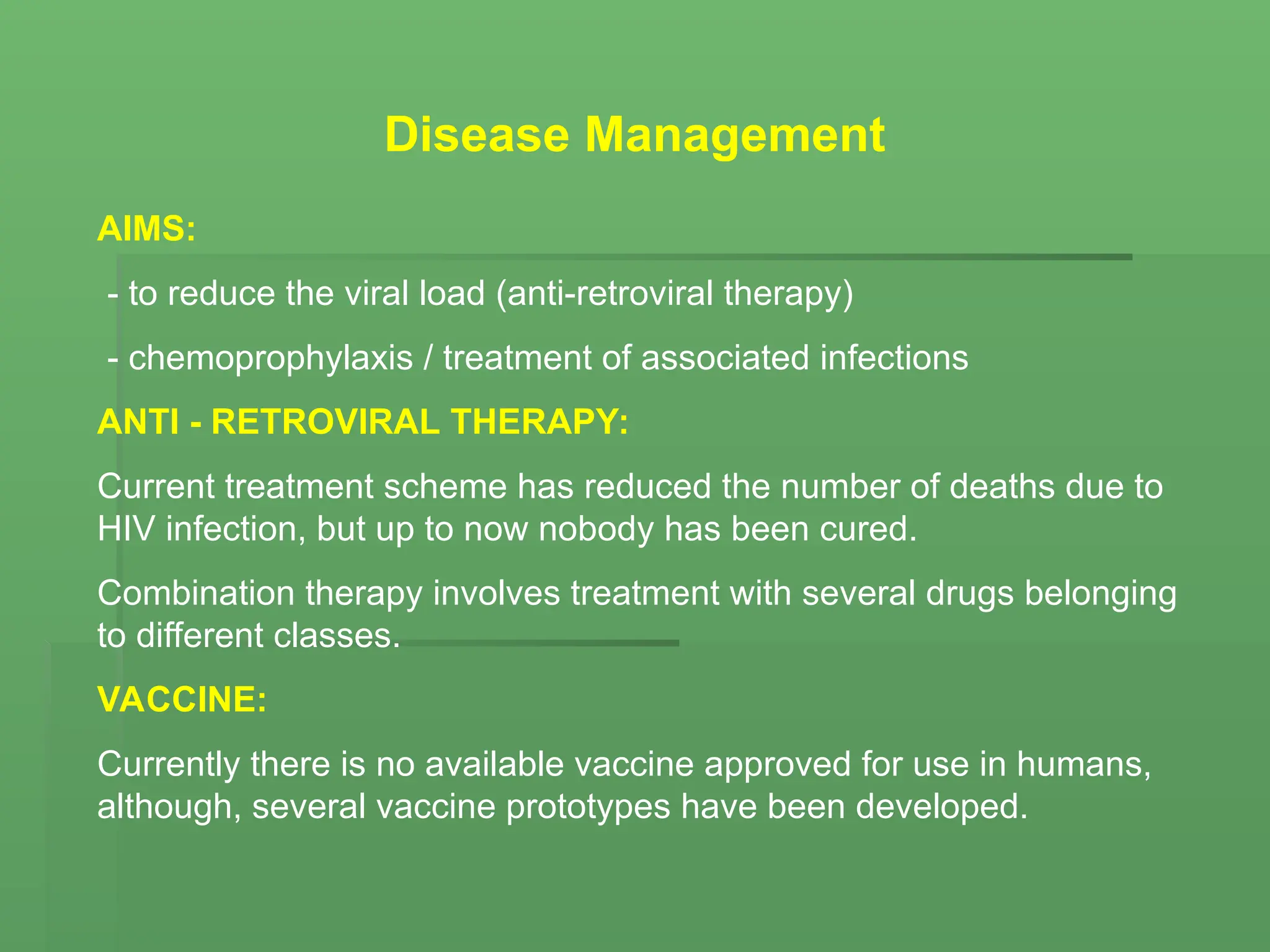Disease Management
AIMS:
- to reduce the viral load (anti-retroviral therapy)
- chemoprophylaxis / treatment of associated infections
ANTI - RETROVIRAL THERAPY:
Current treatment scheme has reduced the number of deaths due to
HIV infection, but up to now nobody has been cured.
Combination therapy involves treatment with several drugs belonging
to different classes.
VACCINE:
Currently there is no available vaccine approved for use in humans,
although, several vaccine prototypes have been developed.
 