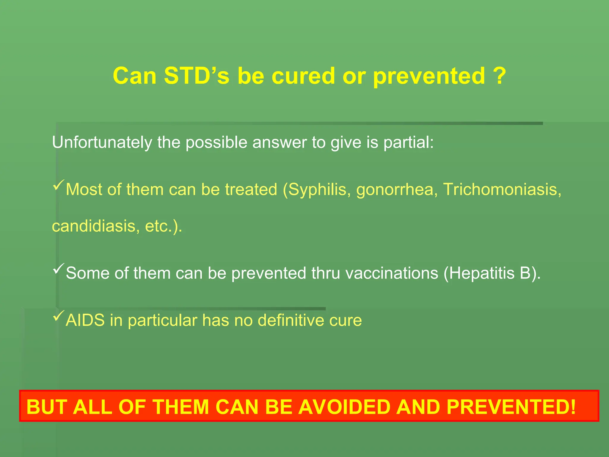 Can STD’s be cured or prevented ?
Unfortunately the possible answer to give is partial:
Most of them can be treated (Syphilis, gonorrhea, Trichomoniasis,
candidiasis, etc.).
Some of them can be prevented thru vaccinations (Hepatitis B).
AIDS in particular has no definitive cure
BUT ALL OF THEM CAN BE AVOIDED AND PREVENTED!
 