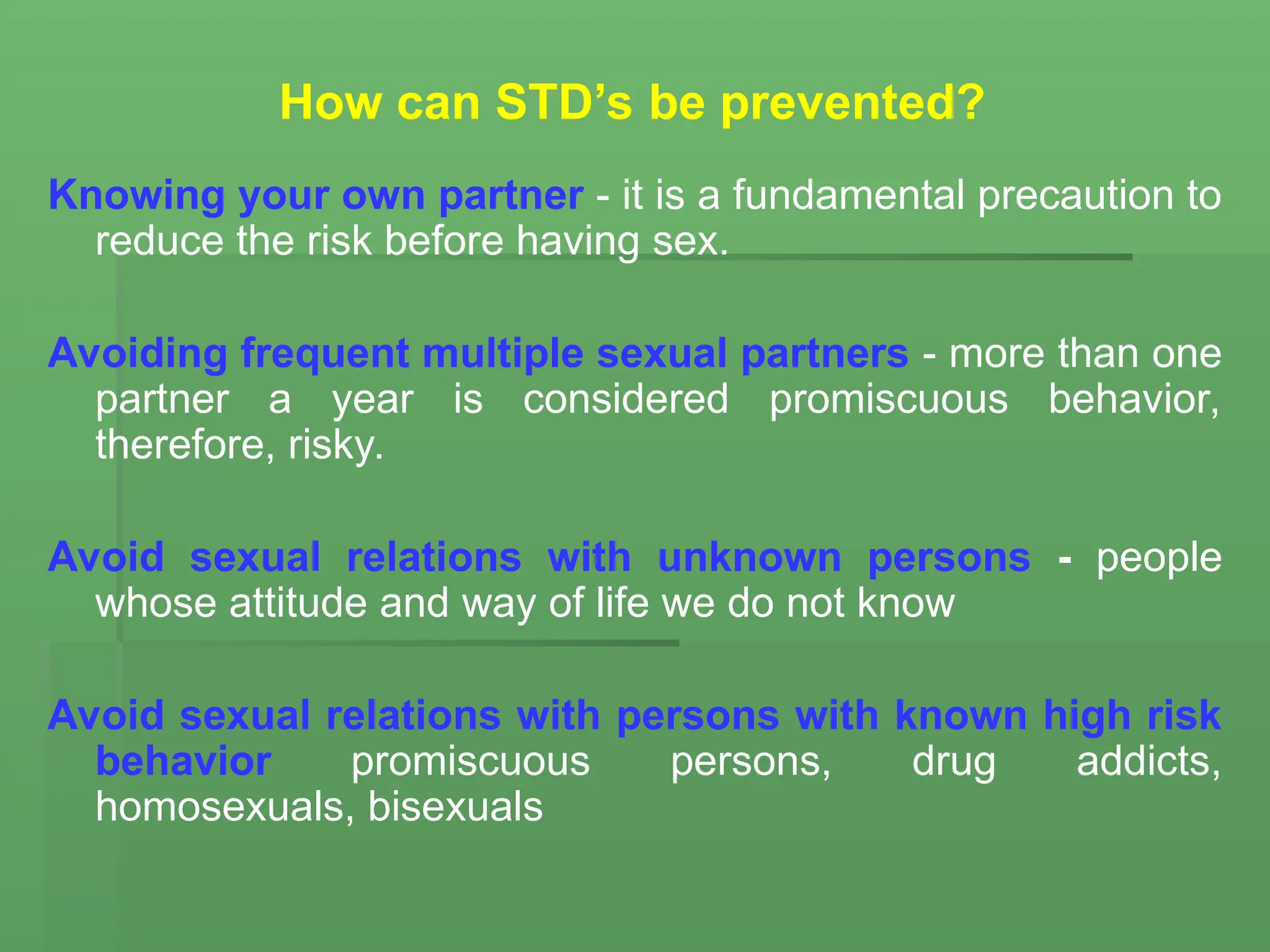 How can STD’s be prevented?
Knowing your own partner - it is a fundamental precaution to
reduce the risk before having sex.
Avoiding frequent multiple sexual partners - more than one
partner a year is considered promiscuous behavior,
therefore, risky.
Avoid sexual relations with unknown persons - people
whose attitude and way of life we do not know
Avoid sexual relations with persons with known high risk
behavior promiscuous persons, drug addicts,
homosexuals, bisexuals
 