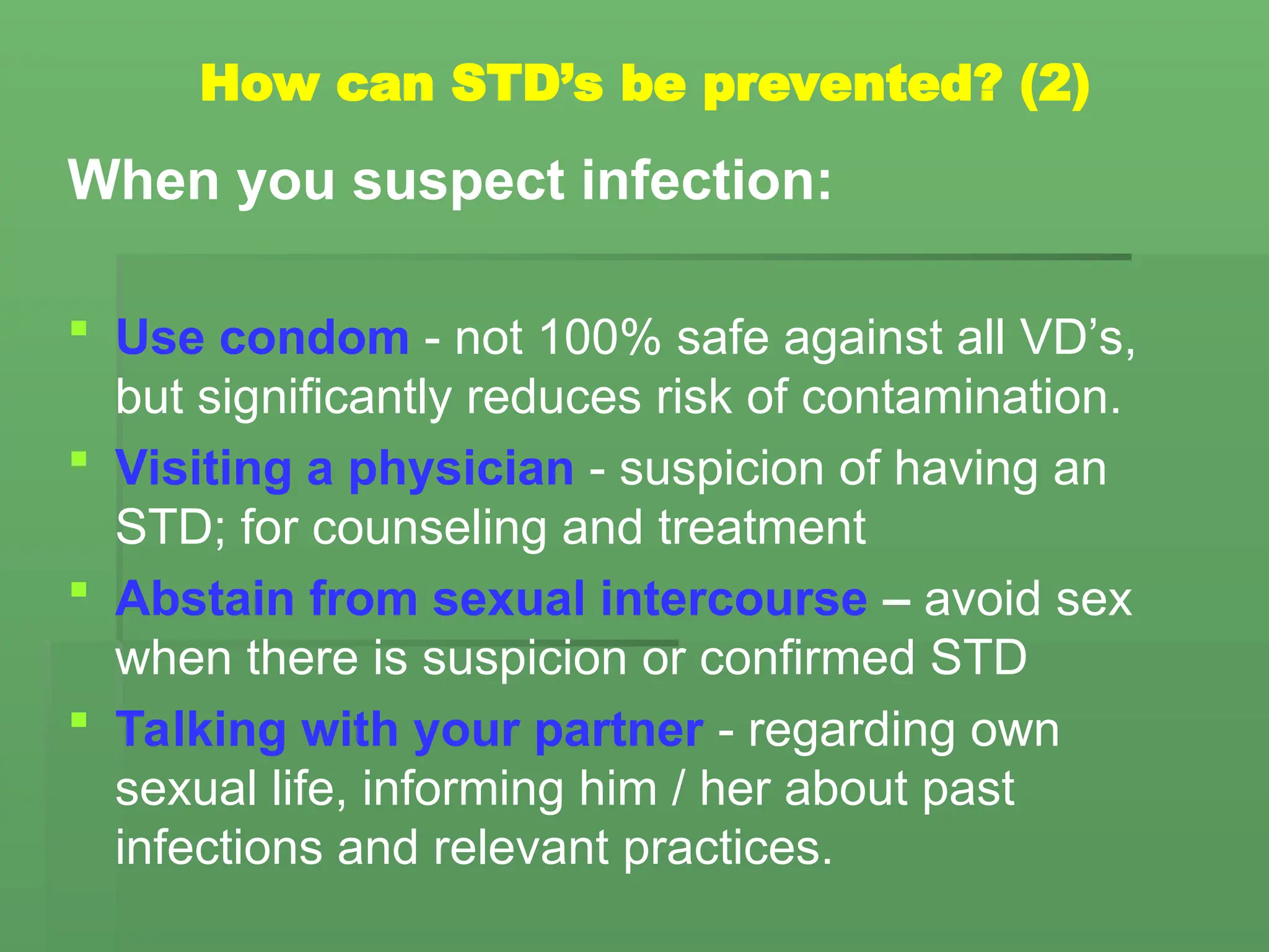 How can STD’s be prevented? (2)
When you suspect infection:
 Use condom - not 100% safe against all VD’s,
but significantly reduces risk of contamination.
 Visiting a physician - suspicion of having an
STD; for counseling and treatment
 Abstain from sexual intercourse – avoid sex
when there is suspicion or confirmed STD
 Talking with your partner - regarding own
sexual life, informing him / her about past
infections and relevant practices.
 
