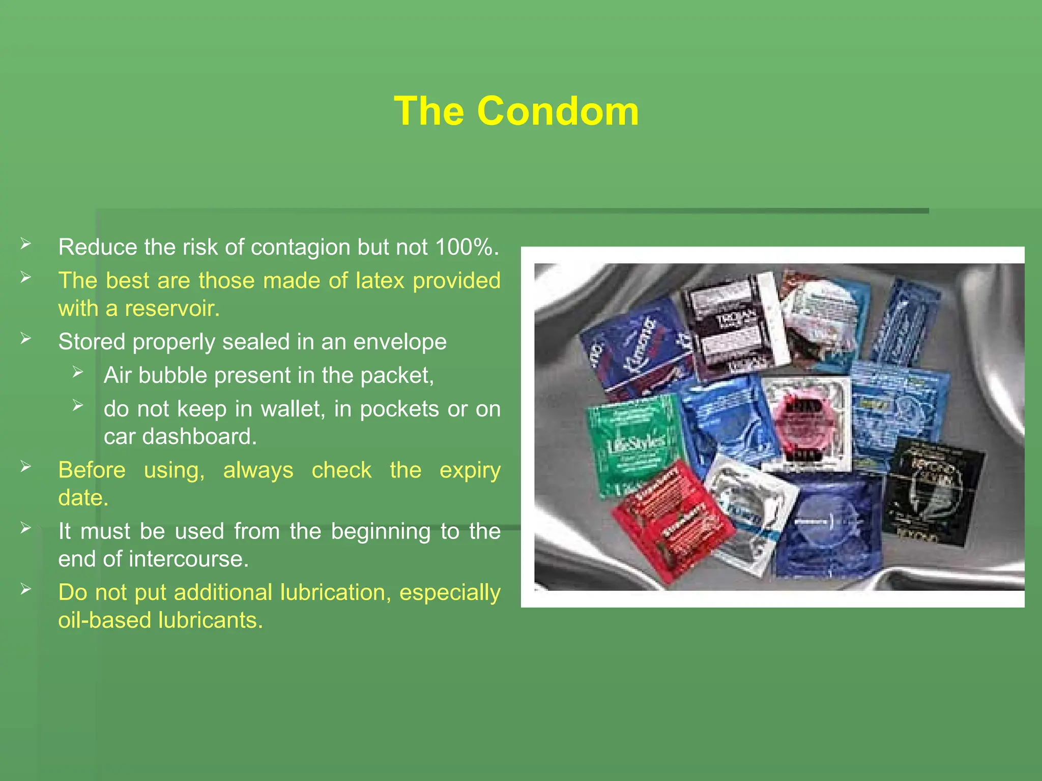 The Condom
 Reduce the risk of contagion but not 100%.
 The best are those made of latex provided
with a reservoir.
 Stored properly sealed in an envelope
 Air bubble present in the packet,
 do not keep in wallet, in pockets or on
car dashboard.
 Before using, always check the expiry
date.
 It must be used from the beginning to the
end of intercourse.
 Do not put additional lubrication, especially
oil-based lubricants.
 